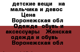 детские вещи   на мальчика и девос › Цена ­ 6 000 - Воронежская обл. Одежда, обувь и аксессуары » Женская одежда и обувь   . Воронежская обл.